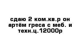 сдаю 2-ком.кв.р-он артём греса с меб. и техн.ц.12000р